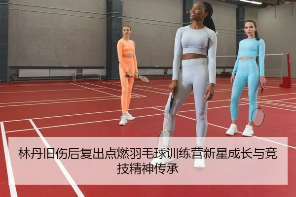 林丹旧伤后复出点燃羽毛球训练营新星成长与竞技精神传承