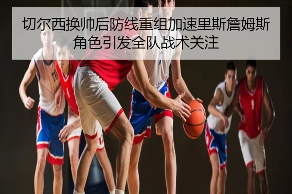 切尔西换帅后防线重组加速里斯詹姆斯角色引发全队战术关注