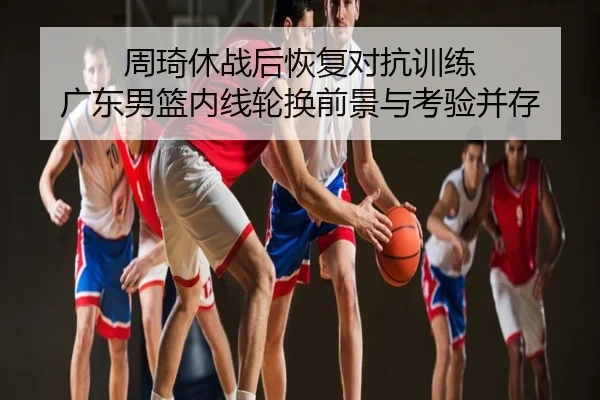 周琦休战后恢复对抗训练 广东男篮内线轮换前景与考验并存
